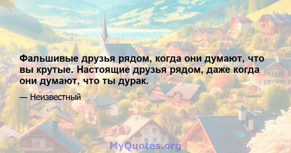 Фальшивые друзья рядом, когда они думают, что вы крутые. Настоящие друзья рядом, даже когда они думают, что ты дурак.