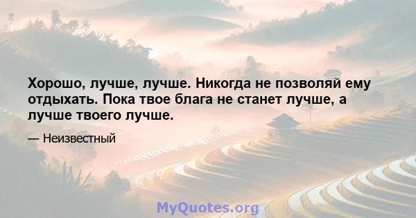 Хорошо, лучше, лучше. Никогда не позволяй ему отдыхать. Пока твое блага не станет лучше, а лучше твоего лучше.