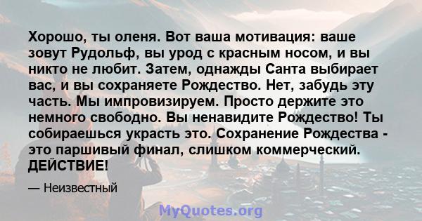 Хорошо, ты оленя. Вот ваша мотивация: ваше зовут Рудольф, вы урод с красным носом, и вы никто не любит. Затем, однажды Санта выбирает вас, и вы сохраняете Рождество. Нет, забудь эту часть. Мы импровизируем. Просто