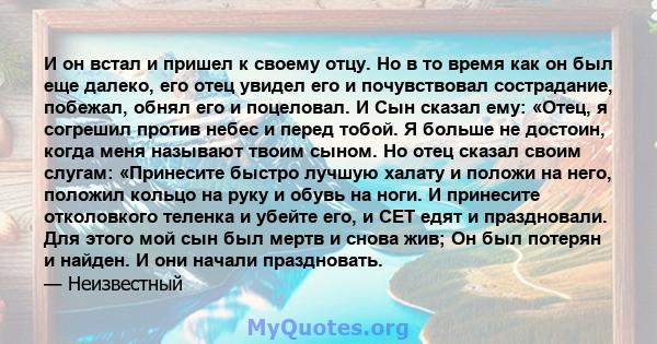 И он встал и пришел к своему отцу. Но в то время как он был еще далеко, его отец увидел его и почувствовал сострадание, побежал, обнял его и поцеловал. И Сын сказал ему: «Отец, я согрешил против небес и перед тобой. Я