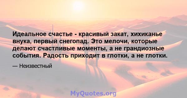 Идеальное счастье - красивый закат, хихиканье внука, первый снегопад. Это мелочи, которые делают счастливые моменты, а не грандиозные события. Радость приходит в глотки, а не глотки.