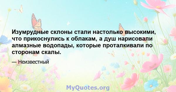 Изумрудные склоны стали настолько высокими, что прикоснулись к облакам, а душ нарисовали алмазные водопады, которые проталкивали по сторонам скалы.