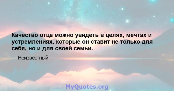 Качество отца можно увидеть в целях, мечтах и ​​устремлениях, которые он ставит не только для себя, но и для своей семьи.