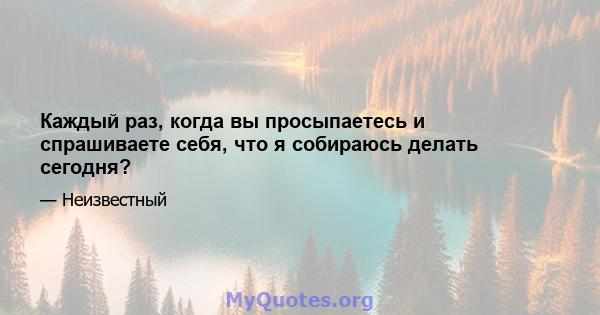 Каждый раз, когда вы просыпаетесь и спрашиваете себя, что я собираюсь делать сегодня?