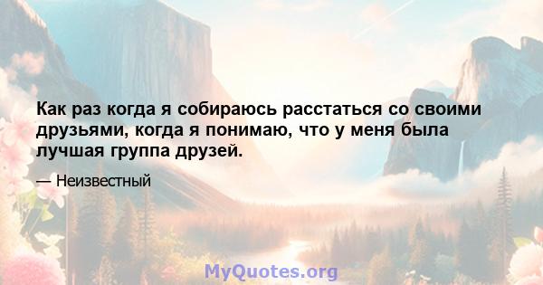 Как раз когда я собираюсь расстаться со своими друзьями, когда я понимаю, что у меня была лучшая группа друзей.