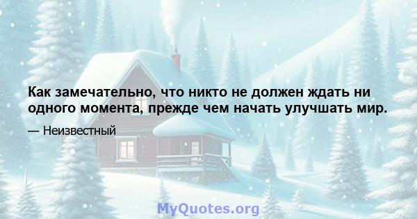 Как замечательно, что никто не должен ждать ни одного момента, прежде чем начать улучшать мир.