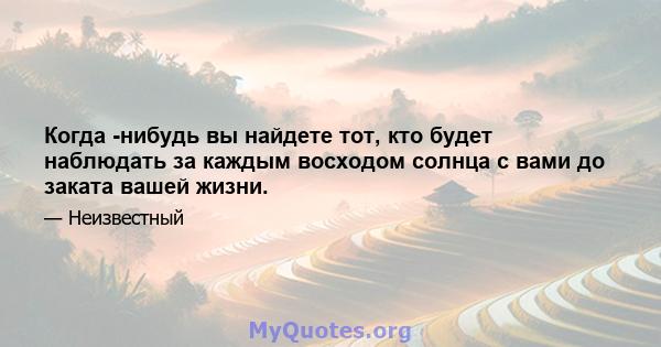 Когда -нибудь вы найдете тот, кто будет наблюдать за каждым восходом солнца с вами до заката вашей жизни.