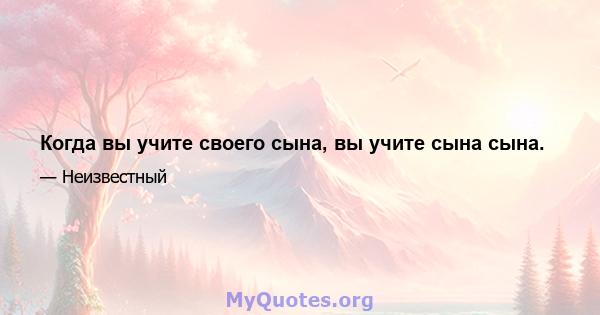 Когда вы учите своего сына, вы учите сына сына.