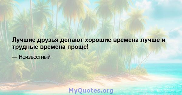 Лучшие друзья делают хорошие времена лучше и трудные времена проще!