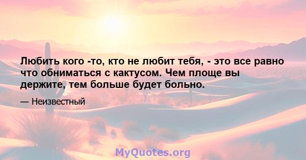 Любить кого -то, кто не любит тебя, - это все равно что обниматься с кактусом. Чем площе вы держите, тем больше будет больно.