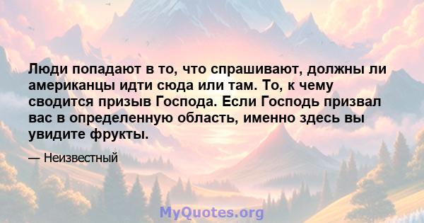 Люди попадают в то, что спрашивают, должны ли американцы идти сюда или там. То, к чему сводится призыв Господа. Если Господь призвал вас в определенную область, именно здесь вы увидите фрукты.