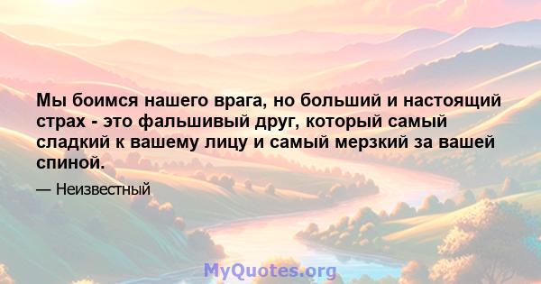 Мы боимся нашего врага, но больший и настоящий страх - это фальшивый друг, который самый сладкий к вашему лицу и самый мерзкий за вашей спиной.