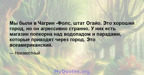 Мы были в Чагрин -Фолс, штат Огайо. Это хороший город, но он агрессивно странно. У них есть магазин попкорна над водопадом и парадами, которые приходят через город. Это всеамериканский.