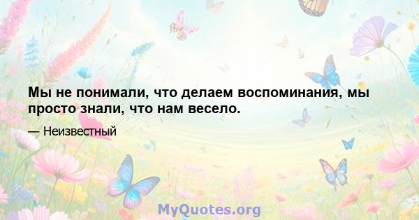 Мы не понимали, что делаем воспоминания, мы просто знали, что нам весело.