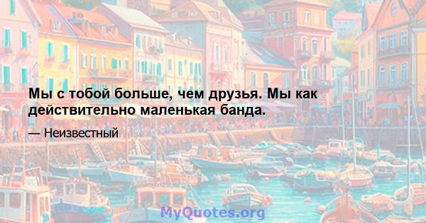 Мы с тобой больше, чем друзья. Мы как действительно маленькая банда.