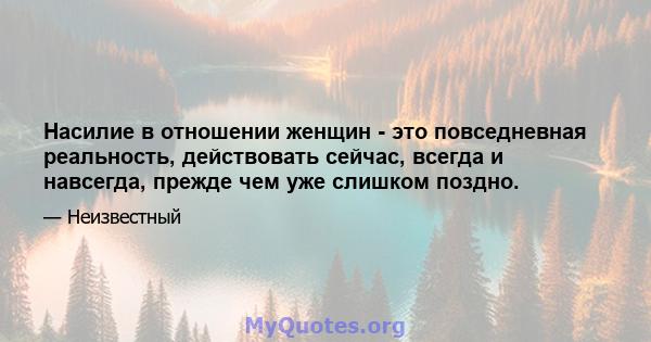 Насилие в отношении женщин - это повседневная реальность, действовать сейчас, всегда и навсегда, прежде чем уже слишком поздно.