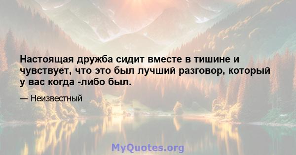 Настоящая дружба сидит вместе в тишине и чувствует, что это был лучший разговор, который у вас когда -либо был.