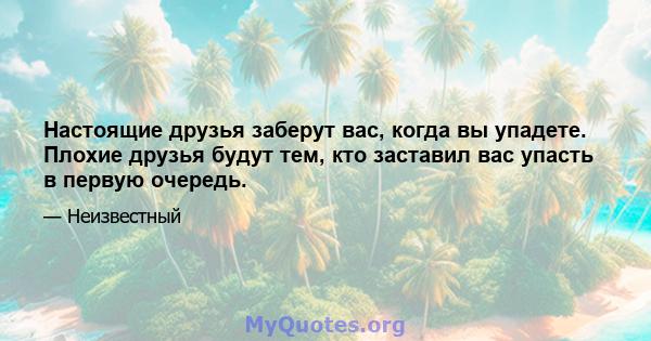 Настоящие друзья заберут вас, когда вы упадете. Плохие друзья будут тем, кто заставил вас упасть в первую очередь.