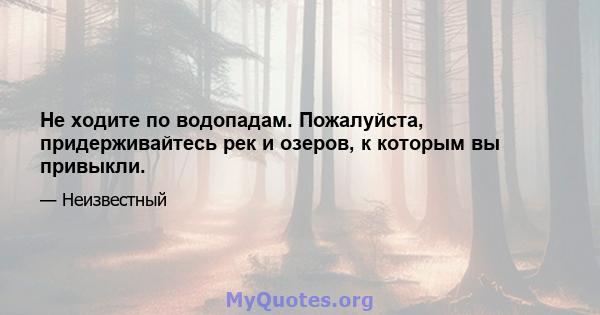 Не ходите по водопадам. Пожалуйста, придерживайтесь рек и озеров, к которым вы привыкли.