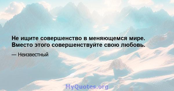 Не ищите совершенство в меняющемся мире. Вместо этого совершенствуйте свою любовь.