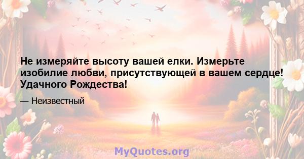 Не измеряйте высоту вашей елки. Измерьте изобилие любви, присутствующей в вашем сердце! Удачного Рождества!