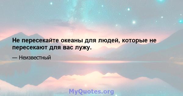 Не пересекайте океаны для людей, которые не пересекают для вас лужу.