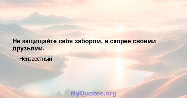 Не защищайте себя забором, а скорее своими друзьями.