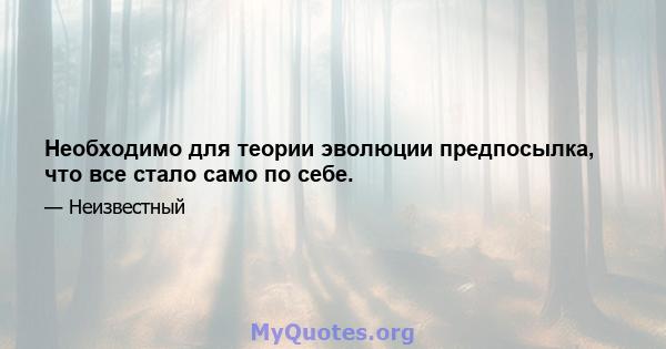 Необходимо для теории эволюции предпосылка, что все стало само по себе.