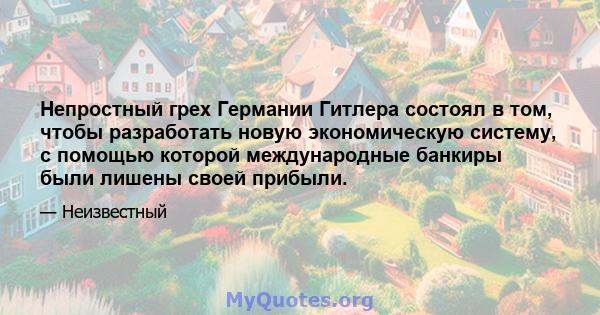 Непростный грех Германии Гитлера состоял в том, чтобы разработать новую экономическую систему, с помощью которой международные банкиры были лишены своей прибыли.