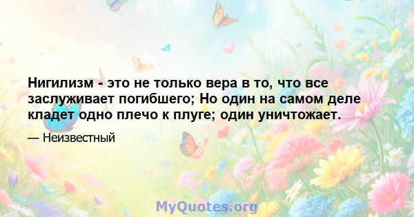 Нигилизм - это не только вера в то, что все заслуживает погибшего; Но один на самом деле кладет одно плечо к плуге; один уничтожает.