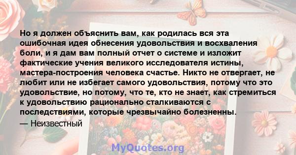 Но я должен объяснить вам, как родилась вся эта ошибочная идея обнесения удовольствия и восхваления боли, и я дам вам полный отчет о системе и изложит фактические учения великого исследователя истины, мастера-построения 