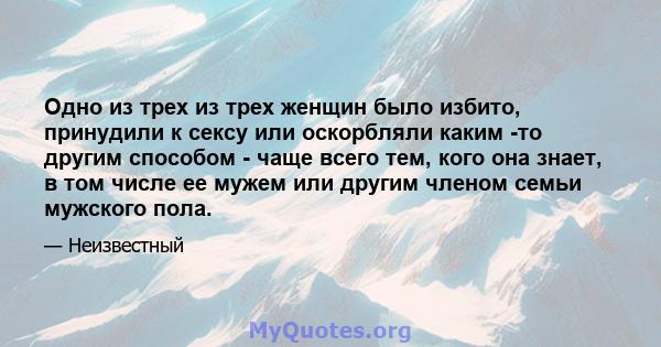 Одно из трех из трех женщин было избито, принудили к сексу или оскорбляли каким -то другим способом - чаще всего тем, кого она знает, в том числе ее мужем или другим членом семьи мужского пола.