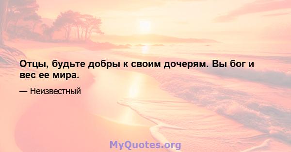 Отцы, будьте добры к своим дочерям. Вы бог и вес ее мира.