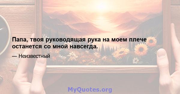 Папа, твоя руководящая рука на моем плече останется со мной навсегда.