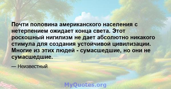 Почти половина американского населения с нетерпением ожидает конца света. Этот роскошный нигилизм не дает абсолютно никакого стимула для создания устойчивой цивилизации. Многие из этих людей - сумасшедшие, но они не