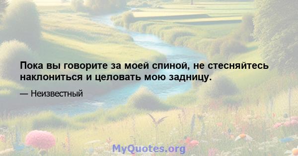 Пока вы говорите за моей спиной, не стесняйтесь наклониться и целовать мою задницу.