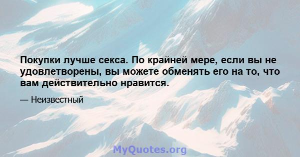 Покупки лучше секса. По крайней мере, если вы не удовлетворены, вы можете обменять его на то, что вам действительно нравится.