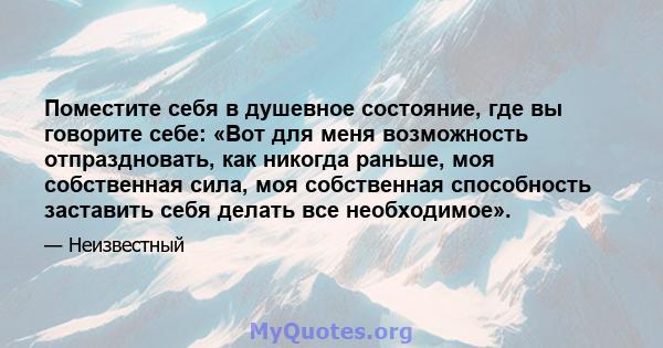 Поместите себя в душевное состояние, где вы говорите себе: «Вот для меня возможность отпраздновать, как никогда раньше, моя собственная сила, моя собственная способность заставить себя делать все необходимое».