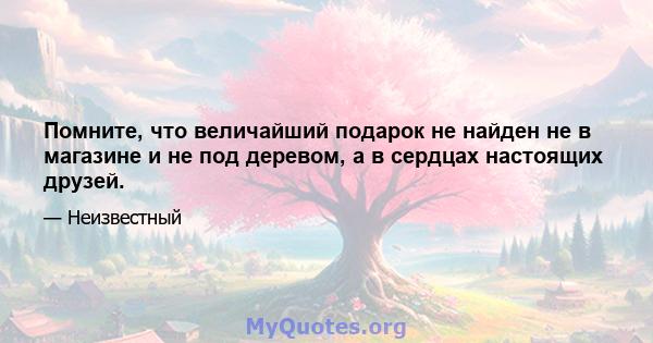 Помните, что величайший подарок не найден не в магазине и не под деревом, а в сердцах настоящих друзей.