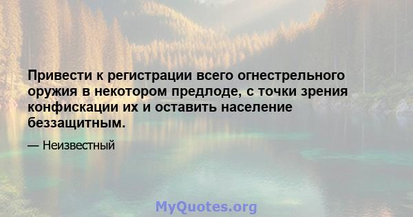 Привести к регистрации всего огнестрельного оружия в некотором предлоде, с точки зрения конфискации их и оставить население беззащитным.