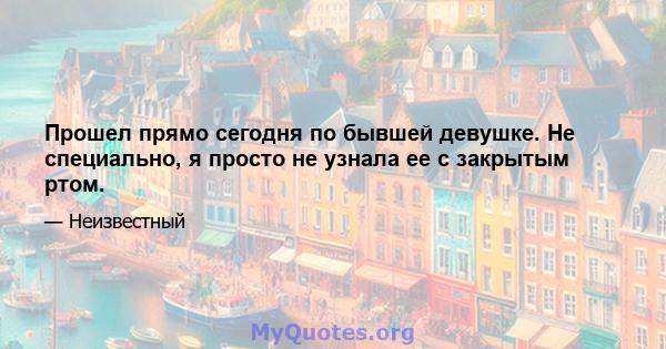 Прошел прямо сегодня по бывшей девушке. Не специально, я просто не узнала ее с закрытым ртом.