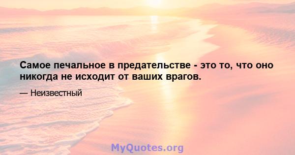 Самое печальное в предательстве - это то, что оно никогда не исходит от ваших врагов.