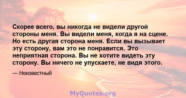 Скорее всего, вы никогда не видели другой стороны меня. Вы видели меня, когда я на сцене. Но есть другая сторона меня. Если вы вызывает эту сторону, вам это не понравится. Это неприятная сторона. Вы не хотите видеть эту 