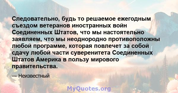 Следовательно, будь то решаемое ежегодным съездом ветеранов иностранных войн Соединенных Штатов, что мы настоятельно заявляем, что мы неоднородно противоположны любой программе, которая повлечет за собой сдачу любой