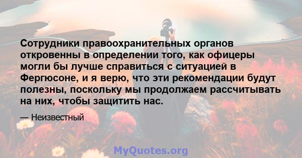 Сотрудники правоохранительных органов откровенны в определении того, как офицеры могли бы лучше справиться с ситуацией в Фергюсоне, и я верю, что эти рекомендации будут полезны, поскольку мы продолжаем рассчитывать на