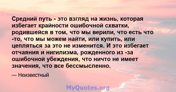 Средний путь - это взгляд на жизнь, которая избегает крайности ошибочной схватки, родившейся в том, что мы верили, что есть что -то, что мы можем найти, или купить, или цепляться за это не изменится. И это избегает