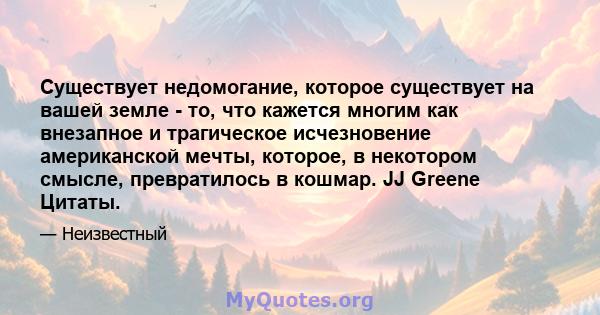 Существует недомогание, которое существует на вашей земле - то, что кажется многим как внезапное и трагическое исчезновение американской мечты, которое, в некотором смысле, превратилось в кошмар. JJ Greene Цитаты.