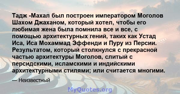 Тадж -Махал был построен императором Моголов Шахом Джаханом, который хотел, чтобы его любимая жена была помнила все и все, с помощью архитектурных гений, таких как Устад Иса, Иса Мохаммад Эффенди и Пуру из Персии.