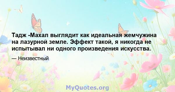 Тадж -Махал выглядит как идеальная жемчужина на лазурной земле. Эффект такой, я никогда не испытывал ни одного произведения искусства.