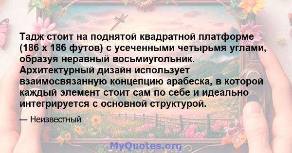 Тадж стоит на поднятой квадратной платформе (186 х 186 футов) с усеченными четырьмя углами, образуя неравный восьмиугольник. Архитектурный дизайн использует взаимосвязанную концепцию арабеска, в которой каждый элемент